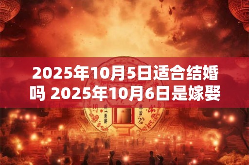 2025年10月5日适合结婚吗 2025年10月6日是嫁娶吉日吗