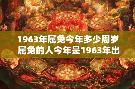 1963年属兔今年多少周岁 属兔的人今年是1963年出生的那么他她今年多少周岁