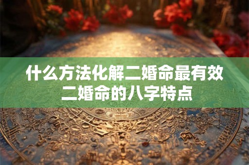 什么方法化解二婚命最有效 二婚命的八字特点 什么方法化解二婚命最有效 二婚命的八字特点