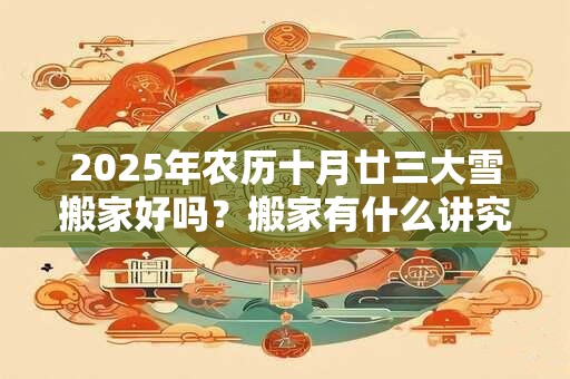2025年农历十月廿三大雪搬家好吗？搬家有什么讲究和忌讳？