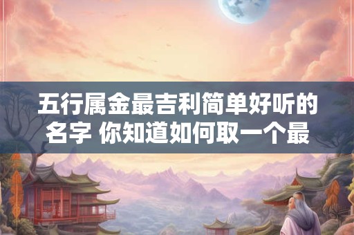 五行属金最吉利简单好听的名字 你知道如何取一个最吉利简单好听的名字让其属于五行中的金吗