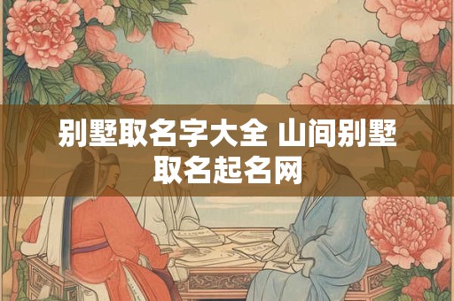 别墅取名字大全 山间别墅取名起名网