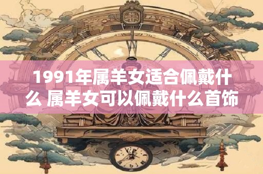 1991年属羊女适合佩戴什么 属羊女可以佩戴什么首饰适合1991年出生的人穿戴呢