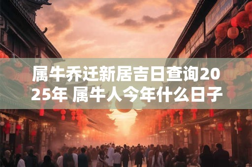 属牛乔迁新居吉日查询2025年 属牛人今年什么日子搬家吉利
