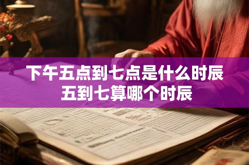 下午五点到七点是什么时辰 五到七算哪个时辰