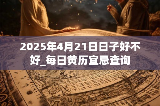 2025年4月21日日子好不好_每日黄历宜忌查询