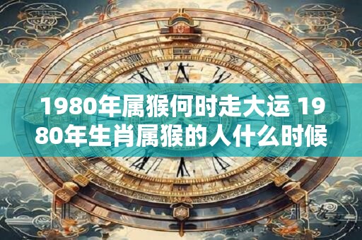 1980年属猴何时走大运 1980年生肖属猴的人什么时候会迎来人生的大运
