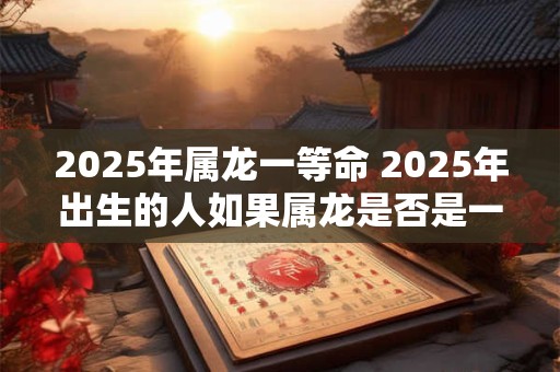 2025年属龙一等命 2025年出生的人如果属龙是否是一等命