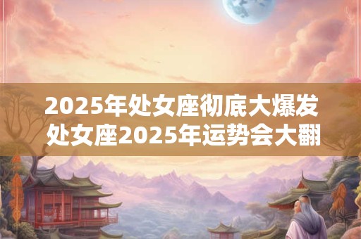 2025年处女座彻底大爆发 处女座2025年运势会大翻身吗
