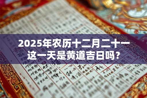 2025年农历十二月二十一这一天是黄道吉日吗？