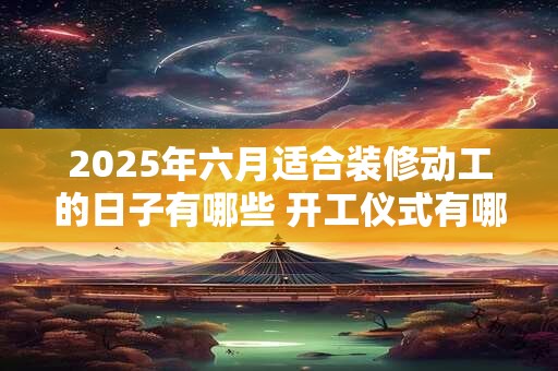 2025年六月适合装修动工的日子有哪些 开工仪式有哪些禁忌