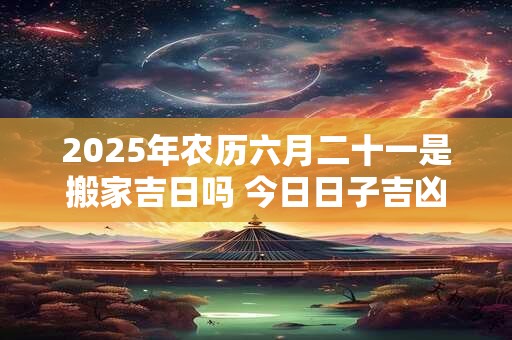 2025年农历六月二十一是搬家吉日吗 今日日子吉凶