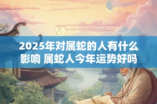 2025年对属蛇的人有什么影响 属蛇人今年运势好吗