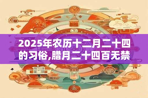 2025年农历十二月二十四的习俗,腊月二十四百无禁忌 2025年农历十二月二十四的习俗,腊月二十四百无禁忌