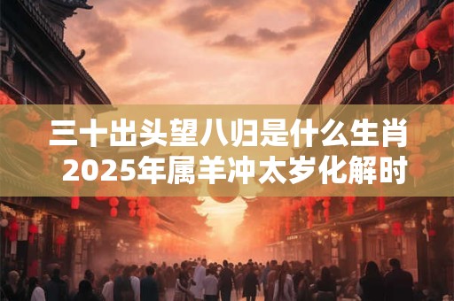 三十出头望八归是什么生肖  2025年属羊冲太岁化解时间