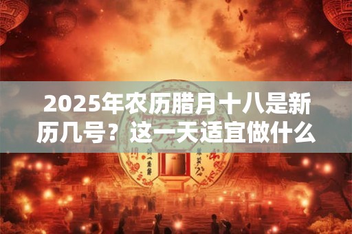 2025年农历腊月十八是新历几号？这一天适宜做什么？