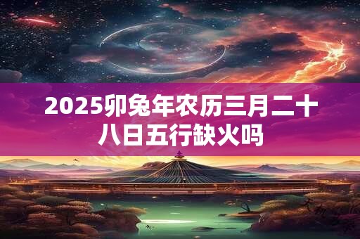 2025卯兔年农历三月二十八日五行缺火吗