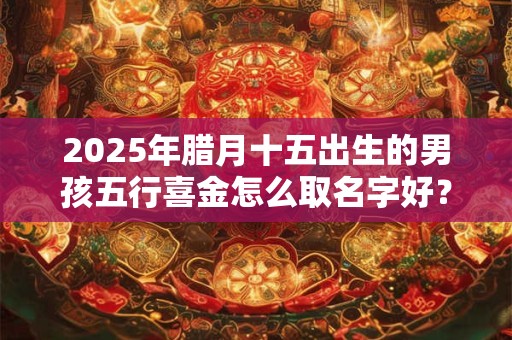 2025年腊月十五出生的男孩五行喜金怎么取名字好？