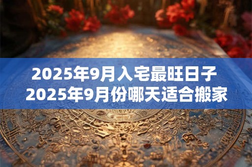 2025年9月入宅最旺日子 2025年9月份哪天适合搬家乔迁