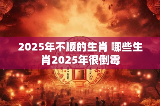 2025年不顺的生肖 哪些生肖2025年很倒霉