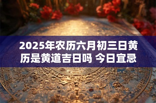 2025年农历六月初三日黄历是黄道吉日吗 今日宜忌查询