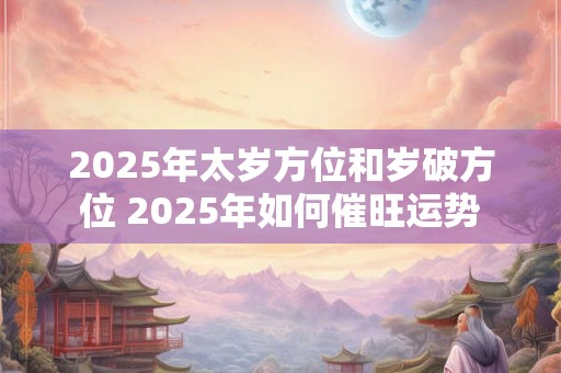 2025年太岁方位和岁破方位 2025年如何催旺运势