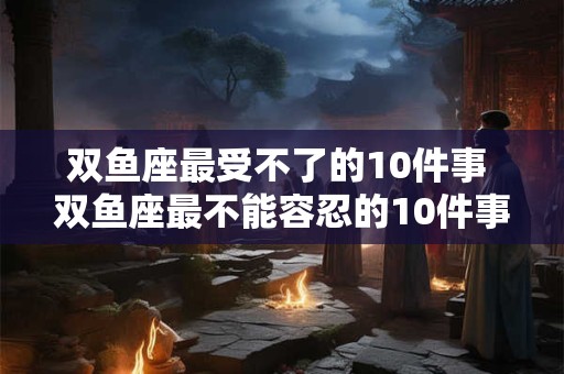 双鱼座最受不了的10件事 双鱼座最不能容忍的10件事怎么样