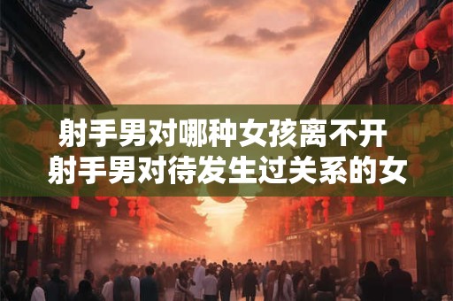 射手男对哪种女孩离不开 射手男对待发生过关系的女人