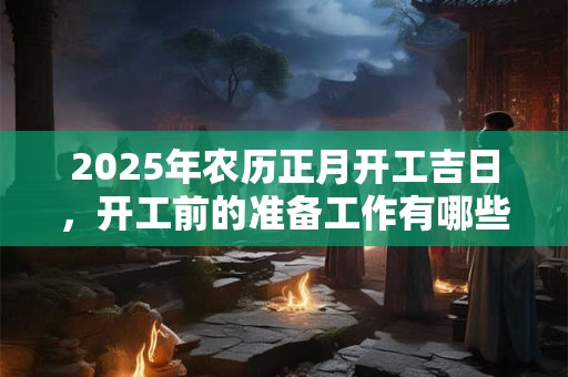 2025年农历正月开工吉日，开工前的准备工作有哪些？