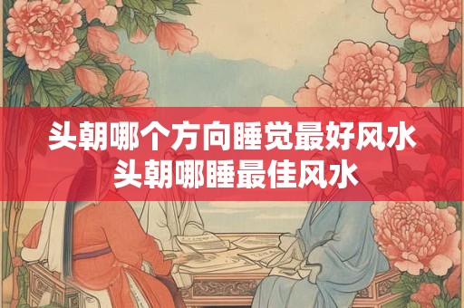 头朝哪个方向睡觉最好风水 头朝哪睡最佳风水