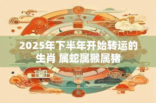 2025年下半年开始转运的生肖 属蛇属猴属猪