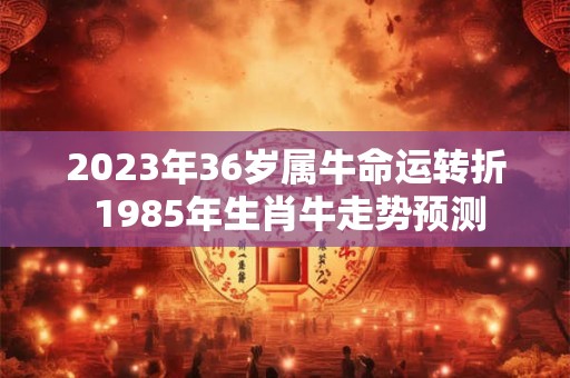 2023年36岁属牛命运转折 1985年生肖牛走势预测