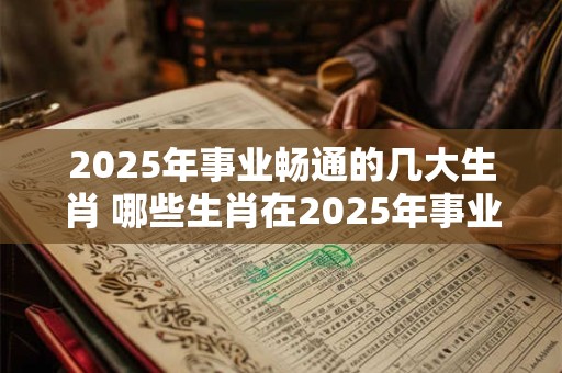 2025年事业畅通的几大生肖 哪些生肖在2025年事业畅通