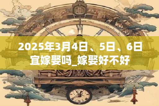 2025年3月4日、5日、6日宜嫁娶吗_嫁娶好不好