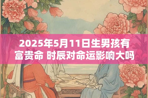 2025年5月11日生男孩有富贵命 时辰对命运影响大吗