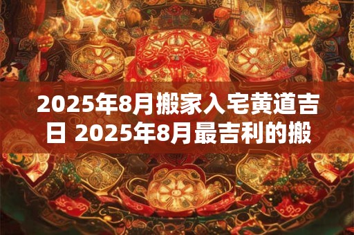 2025年8月搬家入宅黄道吉日 2025年8月最吉利的搬家日是哪一天