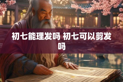 初七能理发吗 初七可以剪发吗