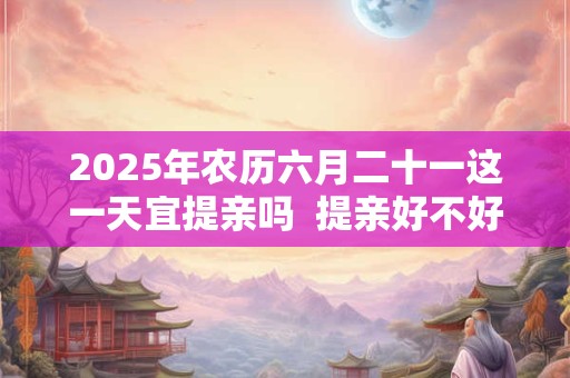 2025年农历六月二十一这一天宜提亲吗 提亲好不好 2025年农历六月二十一这一天宜提亲吗 提亲好不好
