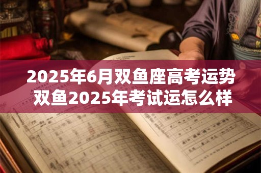 2025年6月双鱼座高考运势 双鱼2025年考试运怎么样