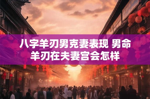 八字羊刃男克妻表现 男命羊刃在夫妻宫会怎样
