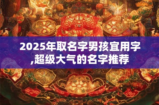 2025年取名字男孩宜用字,超级大气的名字推荐