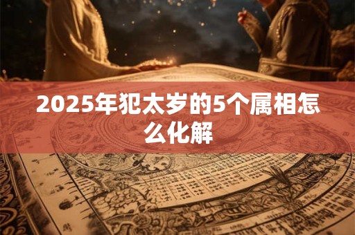 2025年犯太岁的5个属相怎么化解