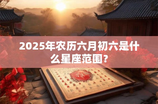 2025年农历六月初六是什么星座范围？