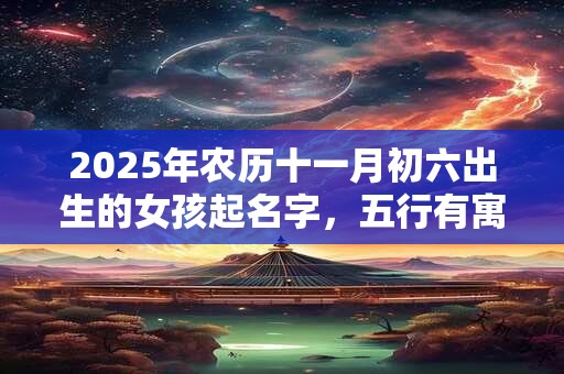 2025年农历十一月初六出生的女孩起名字，五行有寓意的好名字推荐