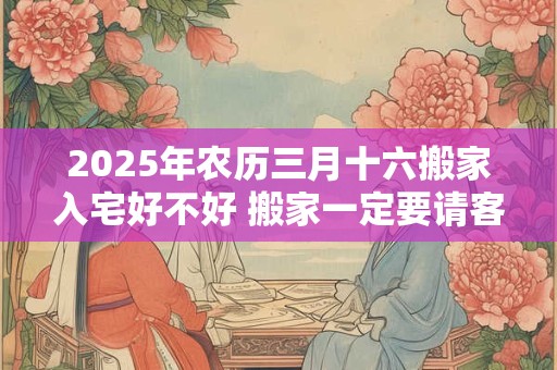 2025年农历三月十六搬家入宅好不好 搬家一定要请客吗