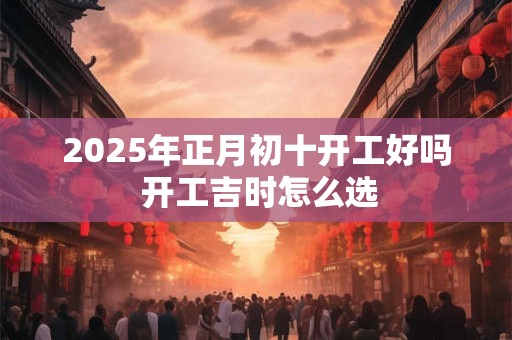 2025年正月初十开工好吗 开工吉时怎么选 2025年正月初十开工好吗 开工吉时怎么选
