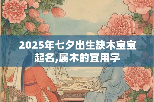2025年七夕出生缺木宝宝起名,属木的宜用字