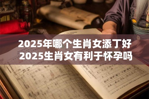 2025年哪个生肖女添丁好 2025生肖女有利于怀孕吗