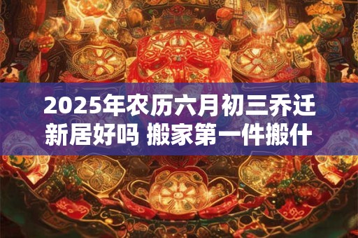 2025年农历六月初三乔迁新居好吗 搬家第一件搬什么最吉利