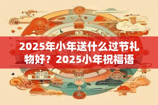 2025年小年送什么过节礼物好？2025小年祝福语